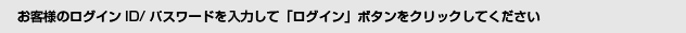 お客様のログインID/パスワードを入力して「ログイン」ボタンをクリックしてください